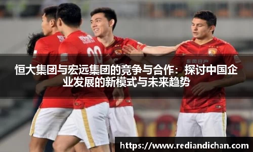 悟空体育恒大集团与宏远集团的竞争与合作：探讨中国企业发展的新模式与未来趋势